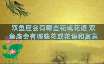 双鱼座会有哪些花或花语 双鱼座会有哪些花或花语和寓意